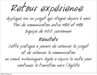 Retour expérience
           Appliqué sur un projet qui stagné depuis 6 mois
               Pas de communication entre MOA et MOE
                     Équipe de 200 personnes
                             Résultats
          Cette pratique a permis de relancer le projet
                 et de relancer la communication
        un coach «classique» Agile à repris la suite pour
               continuer la transition vers l’Agilité
mardi 15 janvier 13
 