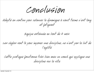 Conclusion
    Adapté en continu pour relancer la dynamique à court terme c’est long
                                 et fatigant

                      Équipe exténuée au bout de 4 mois

    Les règles sont là pour imposer une discipline, ce n’est pas le but de
                                   l’agilité

      Cette pratique fonctionne très bien avec un coach qui applique une
                             discipline sur le site

mardi 15 janvier 13
 
