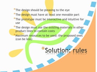 *
*The design should be pleasing to the eye
*The design must have at least one movable part
*The prototype must be interactive and intuitive for
use
*The design must use the existing materials in other
product lines to contain costs
*Maximum resources to be used: the proposed ones
(can be less)
 