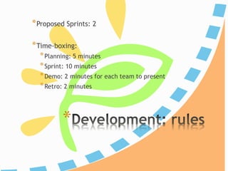 *
*Proposed Sprints: 2
*Time-boxing:
*Planning: 5 minutes
*Iteration/Construction: 10 minutes
*Demo: 2 minutes for each team to present
*Retro: 2 minutes
 