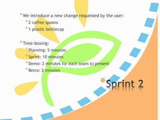 *
*We introduce a new change requested by the user:
*2 coffee spoons
*1 plastic bottlecap
*Time-boxing:
*Planning: 5 minutes
*Iteration: 10 minutes
*Demo: 2 minutes for each team to present
*Retro: 2 minutes
 