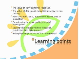 *
*The value of early customer feedback
*The value of design and execution strategy (versus
tasking)
*How cross-functional, autonomous teams lead to
innovation
*Experiencing iterative and incremental
development
*Dealing with subjective (non-functional)
requirements in agile projects
*Managing change as part of the development
 