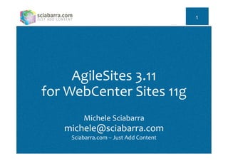 AgileSites	
  3.11	
  
for	
  WebCenter	
  Sites	
  11g	
  
	
  
Michele	
  Sciabarra	
  
michele@sciabarra.com	
  
Sciabarra.com	
  –	
  Just	
  Add	
  Content	
  
	
  
1	
  
 
