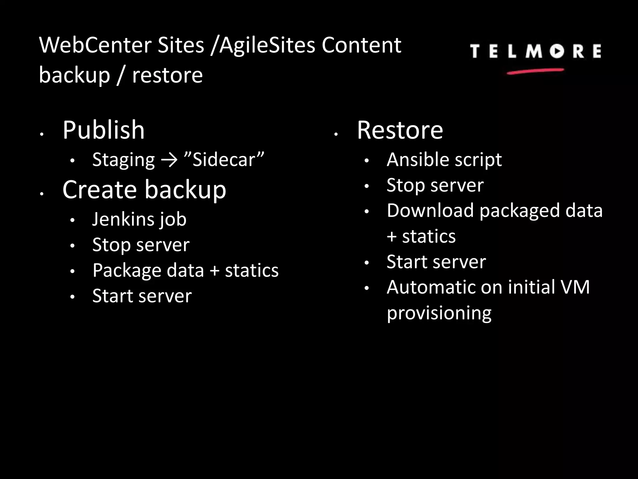 WebCenter Sites /AgileSites Content
backup / restore
• Publish
• Staging → ”Sidecar”
• Create backup
• Jenkins job
• Stop server
• Package data + statics
• Start server
• Restore
• Ansible script
• Stop server
• Download packaged data
+ statics
• Start server
• Automatic on initial VM
provisioning
 