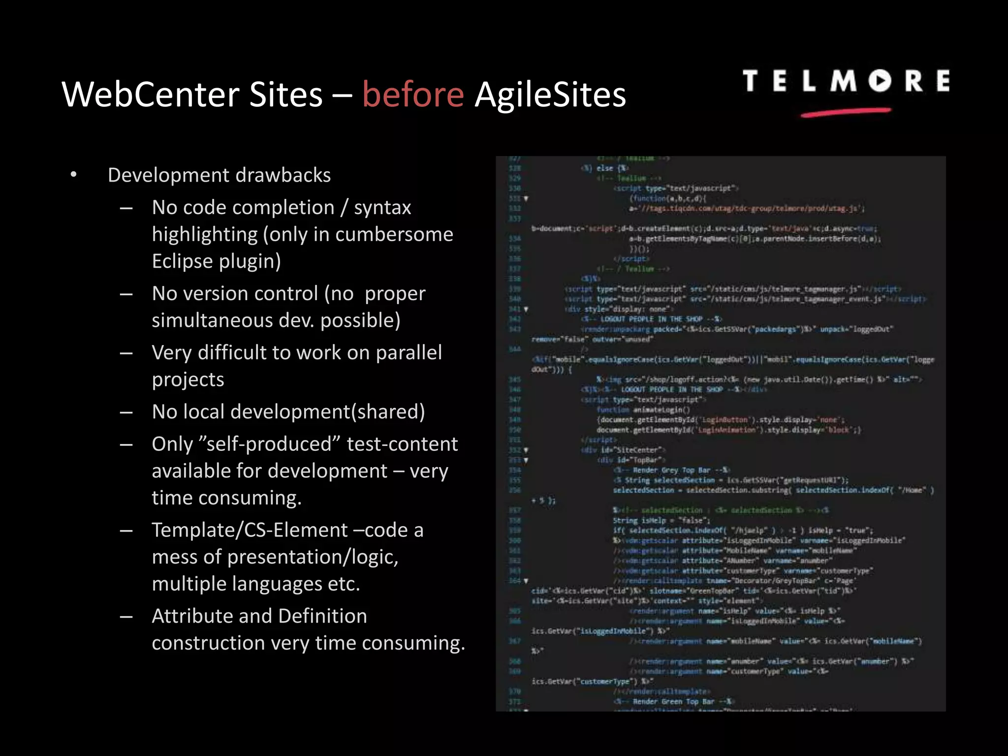 WebCenter Sites – before AgileSites
• Development drawbacks
– No code completion / syntax
highlighting (only in cumbersome
Eclipse plugin)
– No version control (no proper
simultaneous dev. possible)
– Very difficult to work on parallel
projects
– No local development(shared)
– Only ”self-produced” test-content
available for development – very
time consuming.
– Template/CS-Element –code a
mess of presentation/logic,
multiple languages etc.
– Attribute and Definition
construction very time consuming.
 