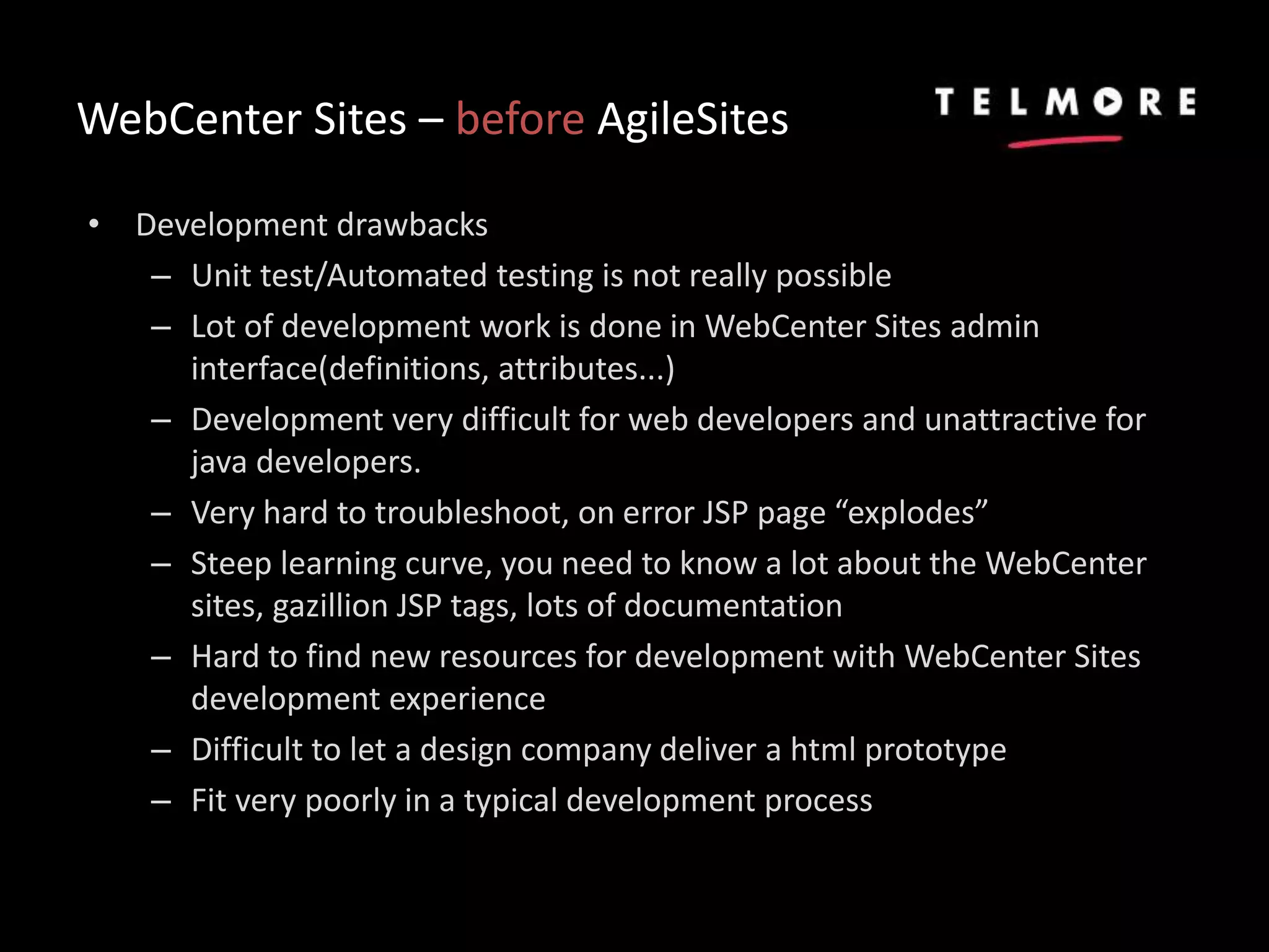 WebCenter Sites – before AgileSites
• Development drawbacks
– Unit test/Automated testing is not really possible
– Lot of development work is done in WebCenter Sites admin
interface(definitions, attributes...)
– Development very difficult for web developers and unattractive for
java developers.
– Very hard to troubleshoot, on error JSP page “explodes”
– Steep learning curve, you need to know a lot about the WebCenter
sites, gazillion JSP tags, lots of documentation
– Hard to find new resources for development with WebCenter Sites
development experience
– Difficult to let a design company deliver a html prototype
– Fit very poorly in a typical development process
 