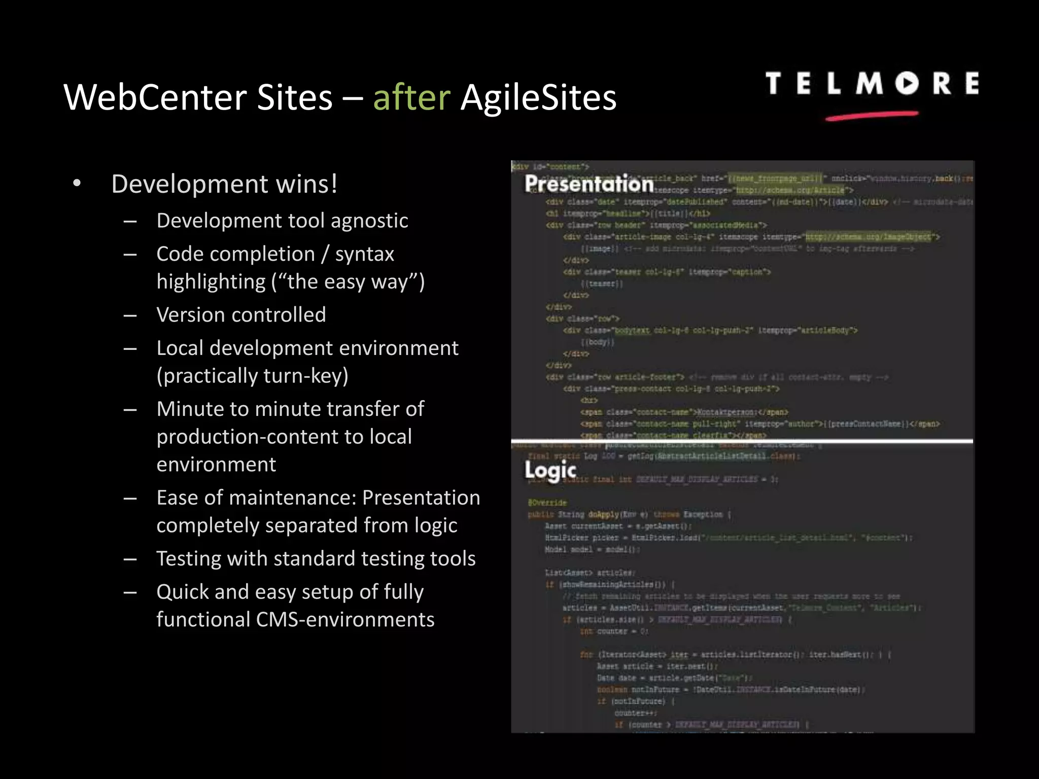 WebCenter Sites – after AgileSites
• Development wins!
– Development tool agnostic
– Code completion / syntax
highlighting (“the easy way”)
– Version controlled
– Local development environment
(practically turn-key)
– Minute to minute transfer of
production-content to local
environment
– Ease of maintenance: Presentation
completely separated from logic
– Testing with standard testing tools
– Quick and easy setup of fully
functional CMS-environments
 