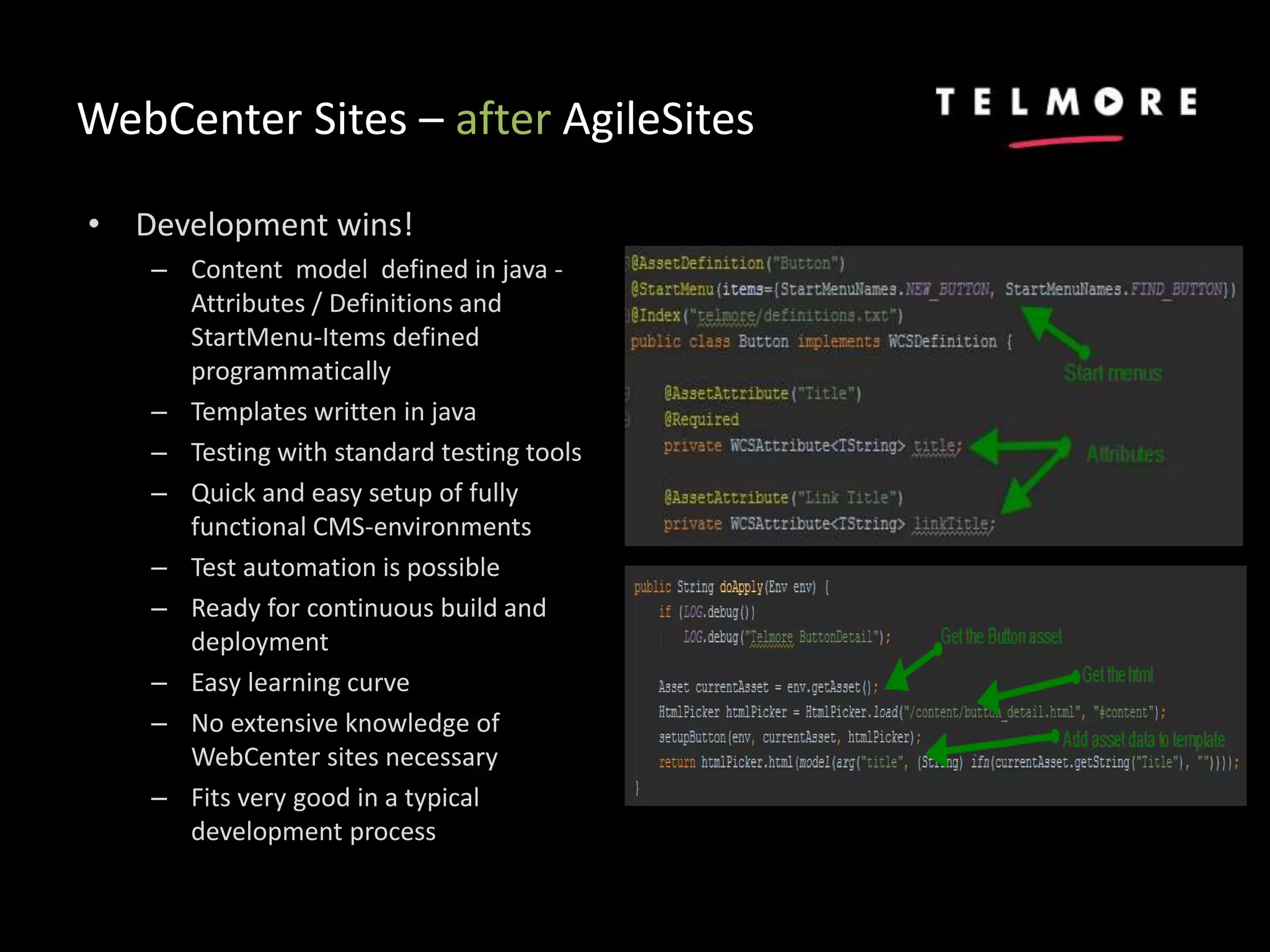 WebCenter Sites – after AgileSites
• Development wins!
– Content model defined in java -
Attributes / Definitions and
StartMenu-Items defined
programmatically
– Templates written in java
– Testing with standard testing tools
– Quick and easy setup of fully
functional CMS-environments
– Test automation is possible
– Ready for continuous build and
deployment
– Easy learning curve
– No extensive knowledge of
WebCenter sites necessary
– Fits very good in a typical
development process
 