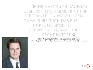  IHR HABT EUCH DAGEGEN

GESPERRT, EINEN BLUEPRINT FÜR
DIE TRANSITION VORZULEGEN.
DAMALS HIELT ICH DAS FÜR
UNPROFESSIONELL,
HEUTE WEISS ICH, DASS IHR
RECHT HAT TE T. 
Philip Missler Geschäftsführer InteractiveMedia CCSP GmbH
(ehem. Projektleiter Scrum Transition Deutsche Telekom Products & Innovations)

it-agile hilft auch Ihnen gerne dabei, den eigenen Weg zur
agilen Skalierung zu finden.
E-Mail: info@it-agile.de

 