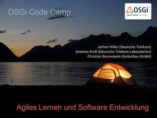Agiles Lernen und Software Entwicklung
Jochen Hiller (Deutsche Telekom)
Andreas Kraft (Deutsche Telekom Laboratories)
Christian Baranowski (Seitenbau GmbH)
OSGi Code Camp
 