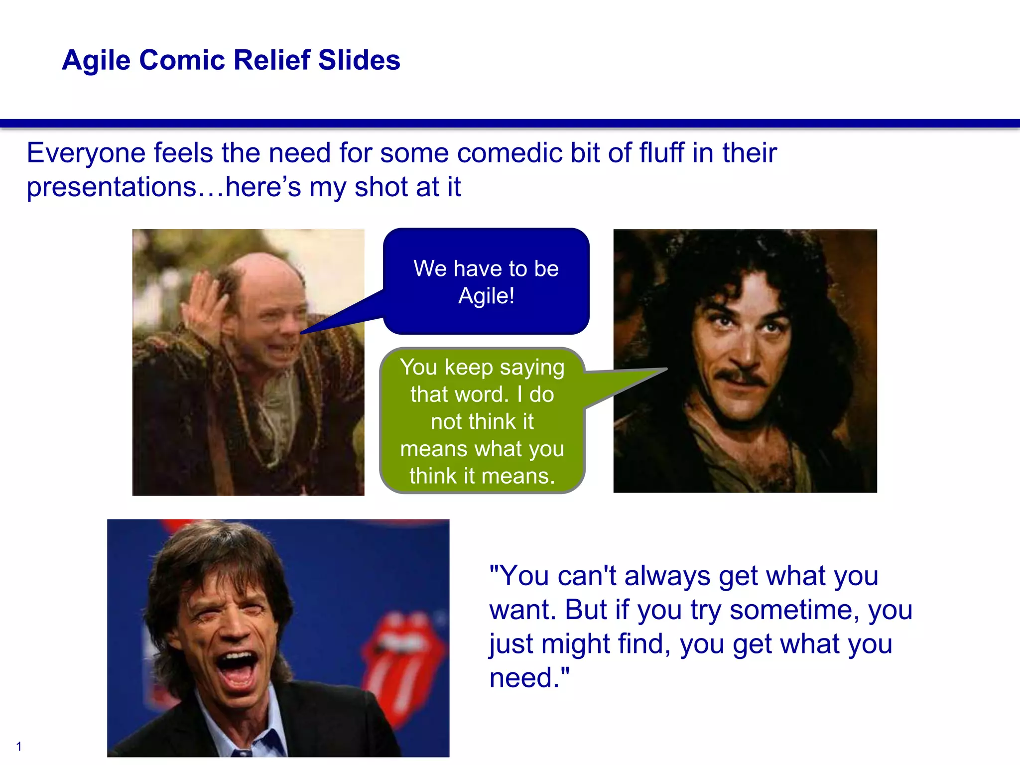 1
Agile Comic Relief Slides
"You can't always get what you
want. But if you try sometime, you
just might find, you get what you
need."
We have to be
Agile!
You keep saying
that word. I do
not think it
means what you
think it means.
Everyone feels the need for some comedic bit of fluff in their
presentations…here’s my shot at it