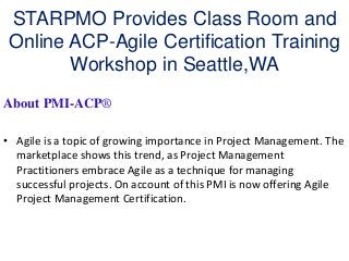STARPMO Provides Class Room and
 Online ACP-Agile Certification Training
        Workshop in Seattle,WA
About PMI-ACP®

• Agile is a topic of growing importance in Project Management. The
  marketplace shows this trend, as Project Management
  Practitioners embrace Agile as a technique for managing
  successful projects. On account of this PMI is now offering Agile
  Project Management Certification.
 