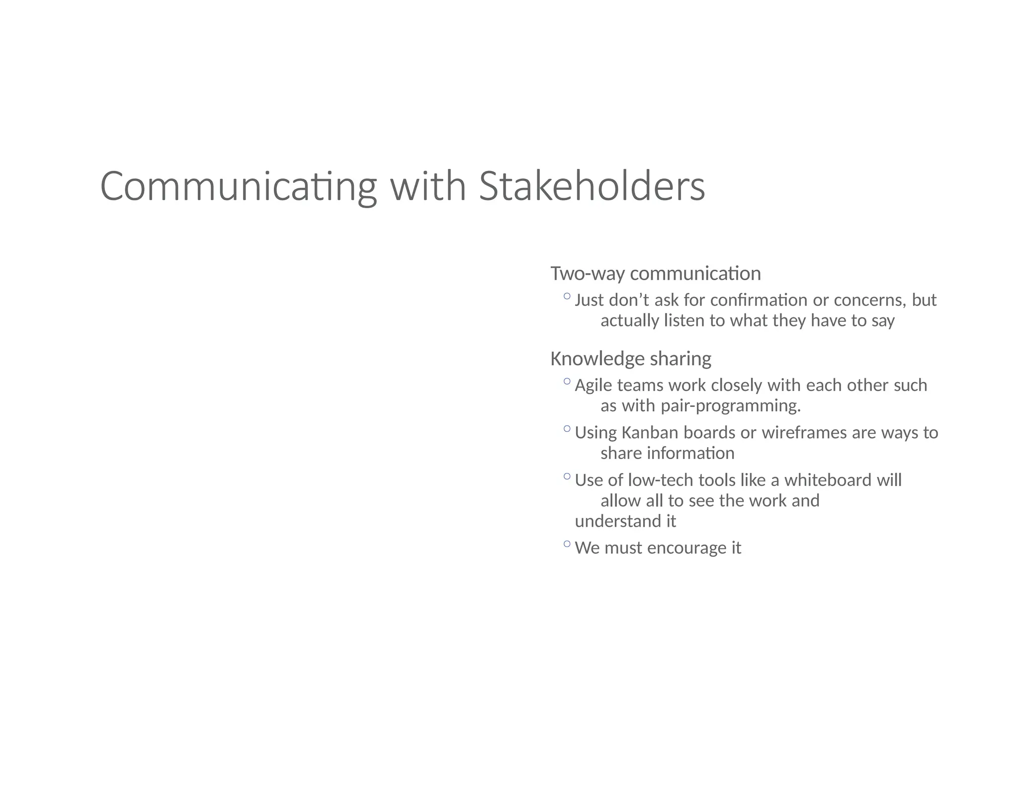 Communicating with Stakeholders
Two-way communication
◦Just don’t ask for confirmation or concerns, but
actually listen to what they have to say
Knowledge sharing
◦Agile teams work closely with each other such
as with pair-programming.
◦Using Kanban boards or wireframes are ways to
share information
◦Use of low-tech tools like a whiteboard will
allow all to see the work and
understand it
◦We must encourage it
 
