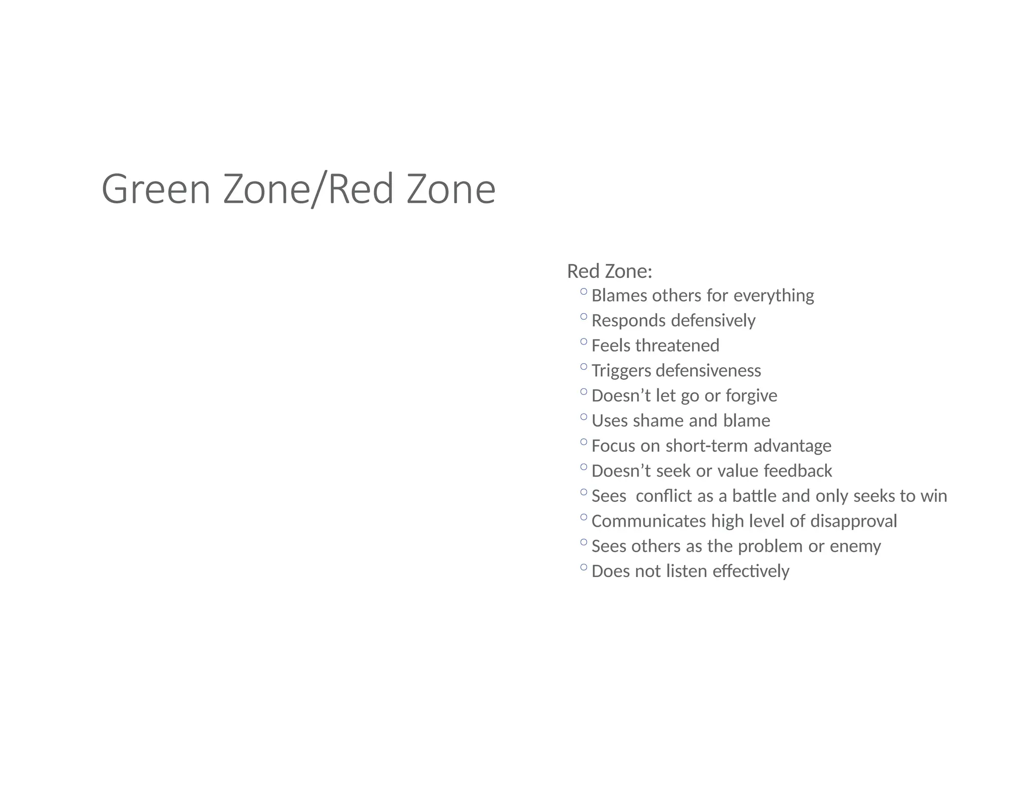 Green Zone/Red Zone
Red Zone:
◦Blames others for everything
◦Responds defensively
◦Feels threatened
◦Triggers defensiveness
◦Doesn’t let go or forgive
◦Uses shame and blame
◦Focus on short-term advantage
◦Doesn’t seek or value feedback
◦Sees conflict as a battle and only seeks to win
◦Communicates high level of disapproval
◦Sees others as the problem or enemy
◦Does not listen effectively
 