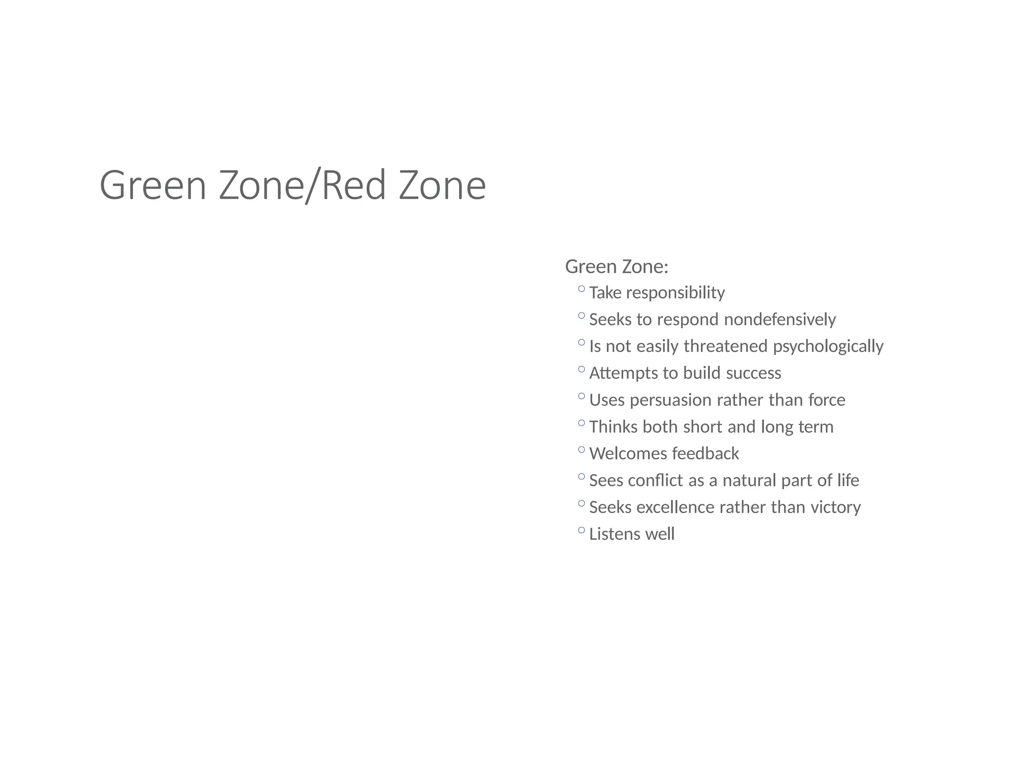 Green Zone/Red Zone
Green Zone:
◦Take responsibility
◦Seeks to respond nondefensively
◦Is not easily threatened psychologically
◦Attempts to build success
◦Uses persuasion rather than force
◦Thinks both short and long term
◦Welcomes feedback
◦Sees conflict as a natural part of life
◦Seeks excellence rather than victory
◦Listens well
 