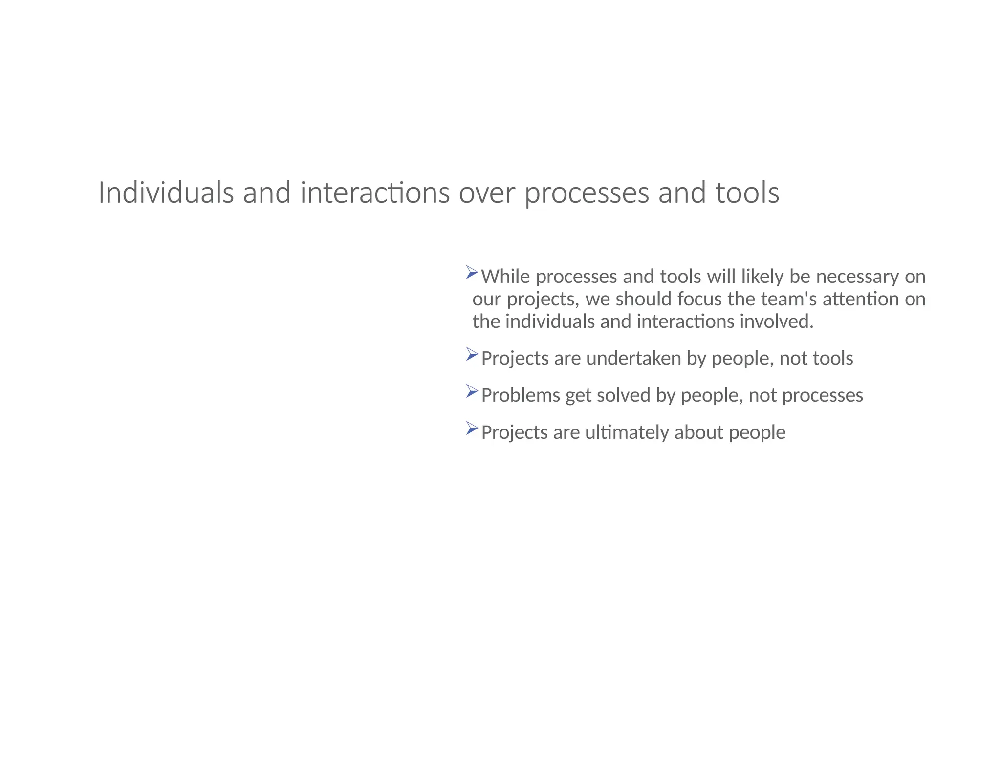 Individuals and interactions over processes and tools
While processes and tools will likely be necessary on
our projects, we should focus the team's attention on
the individuals and interactions involved.
Projects are undertaken by people, not tools
Problems get solved by people, not processes
Projects are ultimately about people
 