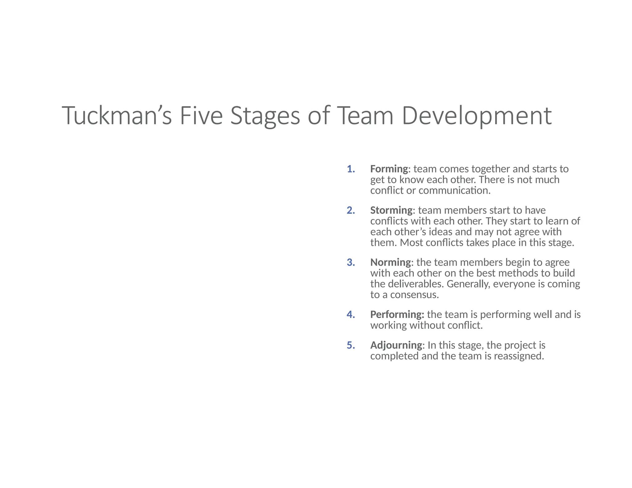 Tuckman’s Five Stages of Team Development
1. Forming: team comes together and starts to
get to know each other. There is not much
conflict or communication.
2. Storming: team members start to have
conflicts with each other. They start to learn of
each other’s ideas and may not agree with
them. Most conflicts takes place in this stage.
3. Norming: the team members begin to agree
with each other on the best methods to build
the deliverables. Generally, everyone is coming
to a consensus.
4. Performing: the team is performing well and is
working without conflict.
5. Adjourning: In this stage, the project is
completed and the team is reassigned.
 