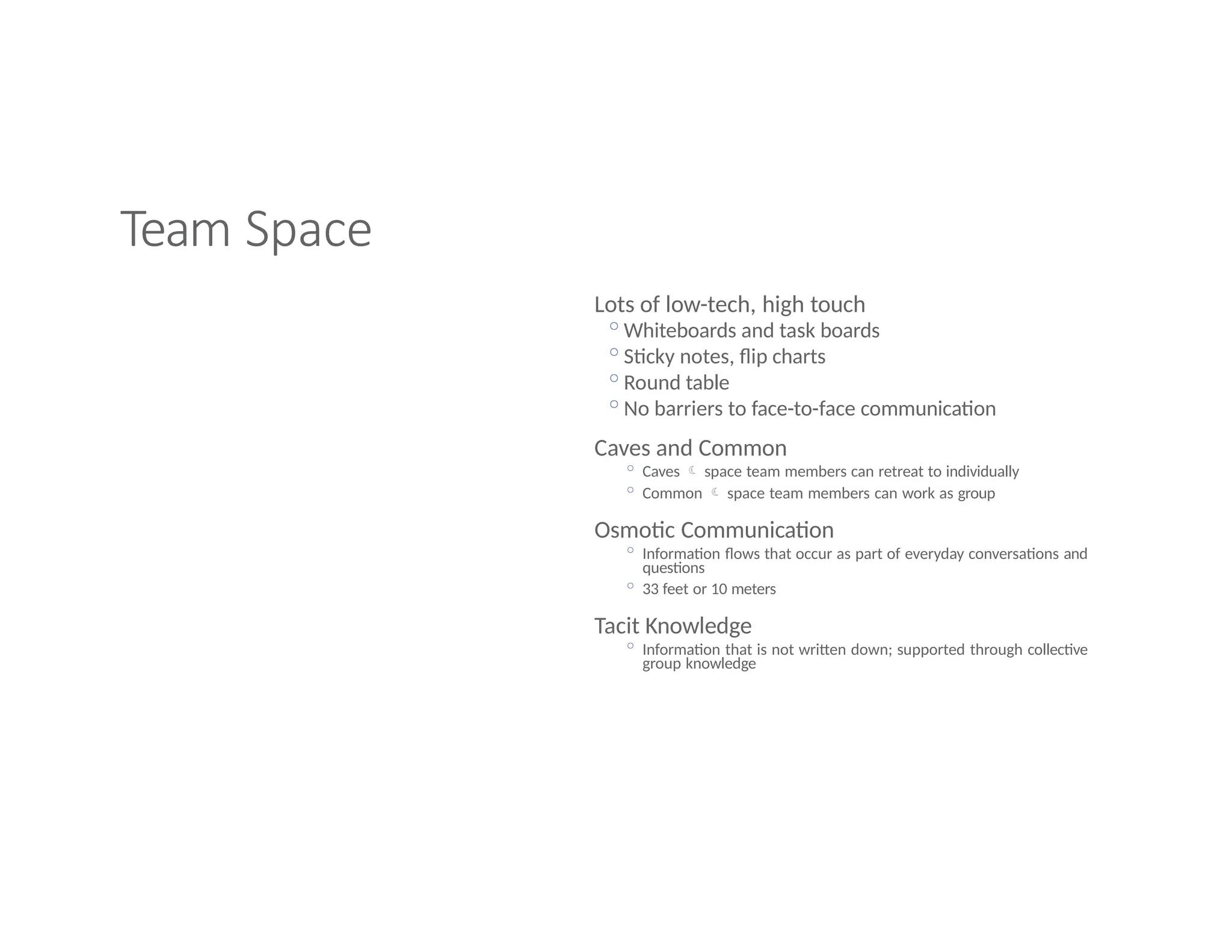 Team Space
Lots of low-tech, high touch
◦Whiteboards and task boards
◦Sticky notes, flip charts
◦Round table
◦No barriers to face-to-face communication
Caves and Common
◦ Caves  space team members can retreat to individually
◦ Common  space team members can work as group
Osmotic Communication
◦ Information flows that occur as part of everyday conversations and
questions
◦ 33 feet or 10 meters
Tacit Knowledge
◦ Information that is not written down; supported through collective
group knowledge
 