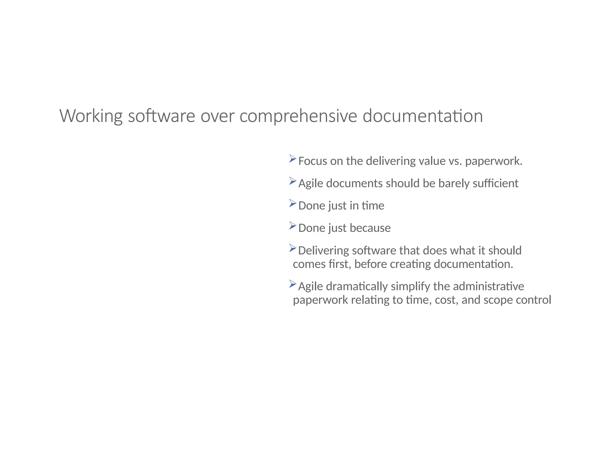 Working software over comprehensive documentation
Focus on the delivering value vs. paperwork.
Agile documents should be barely sufficient
Done just in time
Done just because
Delivering software that does what it should
comes first, before creating documentation.
Agile dramatically simplify the administrative
paperwork relating to time, cost, and scope control
 