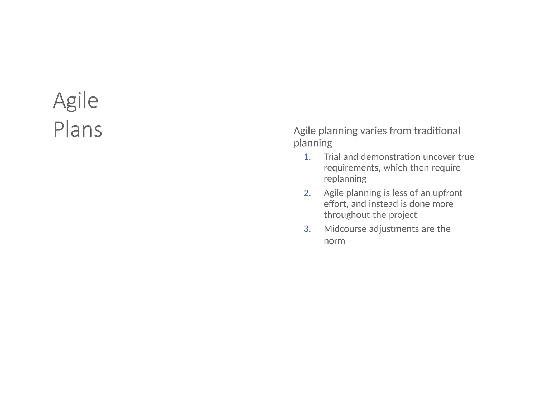 Agile
Plans Agile planning varies from traditional
planning
1. Trial and demonstration uncover true
requirements, which then require
replanning
2. Agile planning is less of an upfront
effort, and instead is done more
throughout the project
3. Midcourse adjustments are the
norm
 