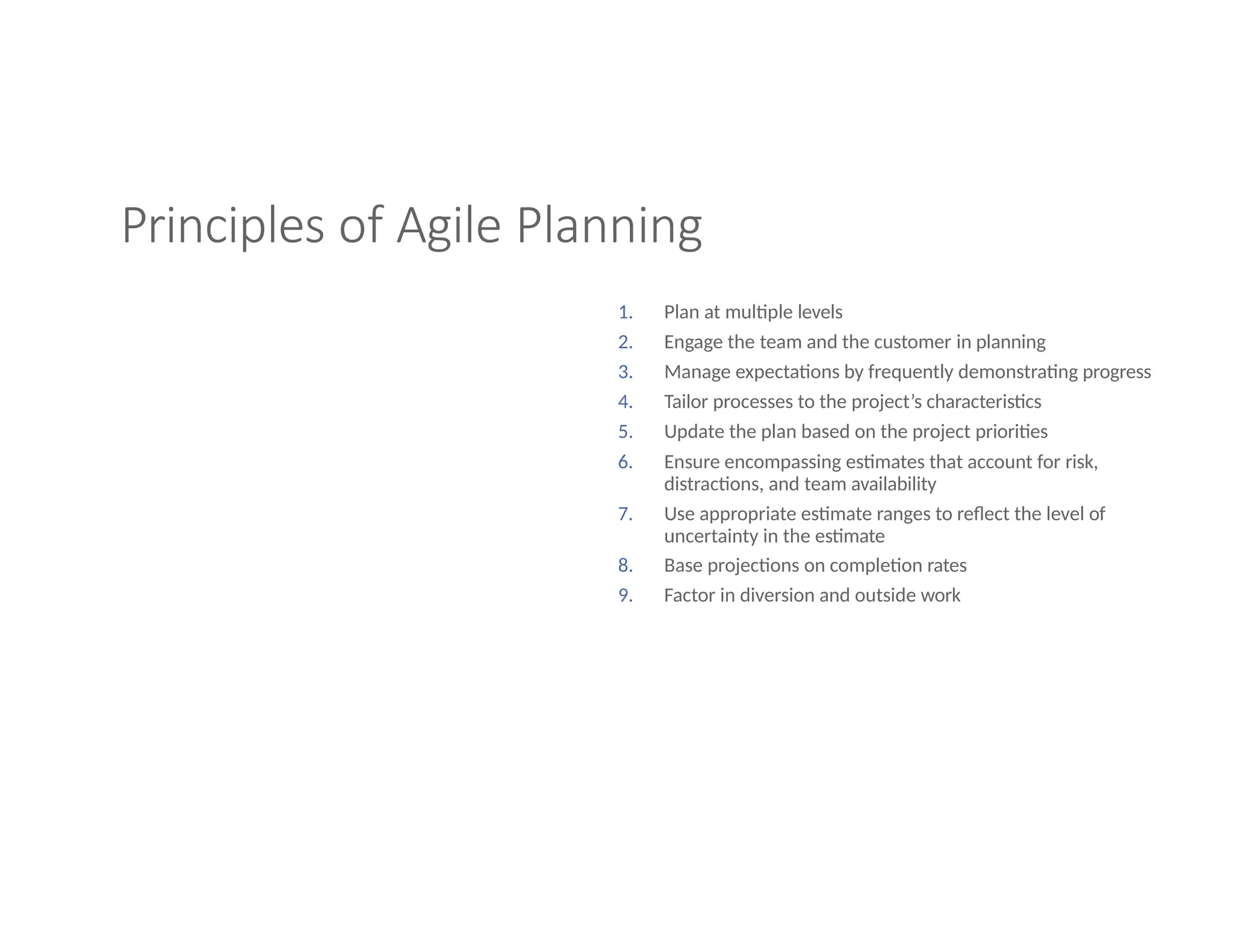 Principles of Agile Planning
1. Plan at multiple levels
2. Engage the team and the customer in planning
3. Manage expectations by frequently demonstrating progress
4. Tailor processes to the project’s characteristics
5. Update the plan based on the project priorities
6. Ensure encompassing estimates that account for risk,
distractions, and team availability
7. Use appropriate estimate ranges to reflect the level of
uncertainty in the estimate
8. Base projections on completion rates
9. Factor in diversion and outside work
 