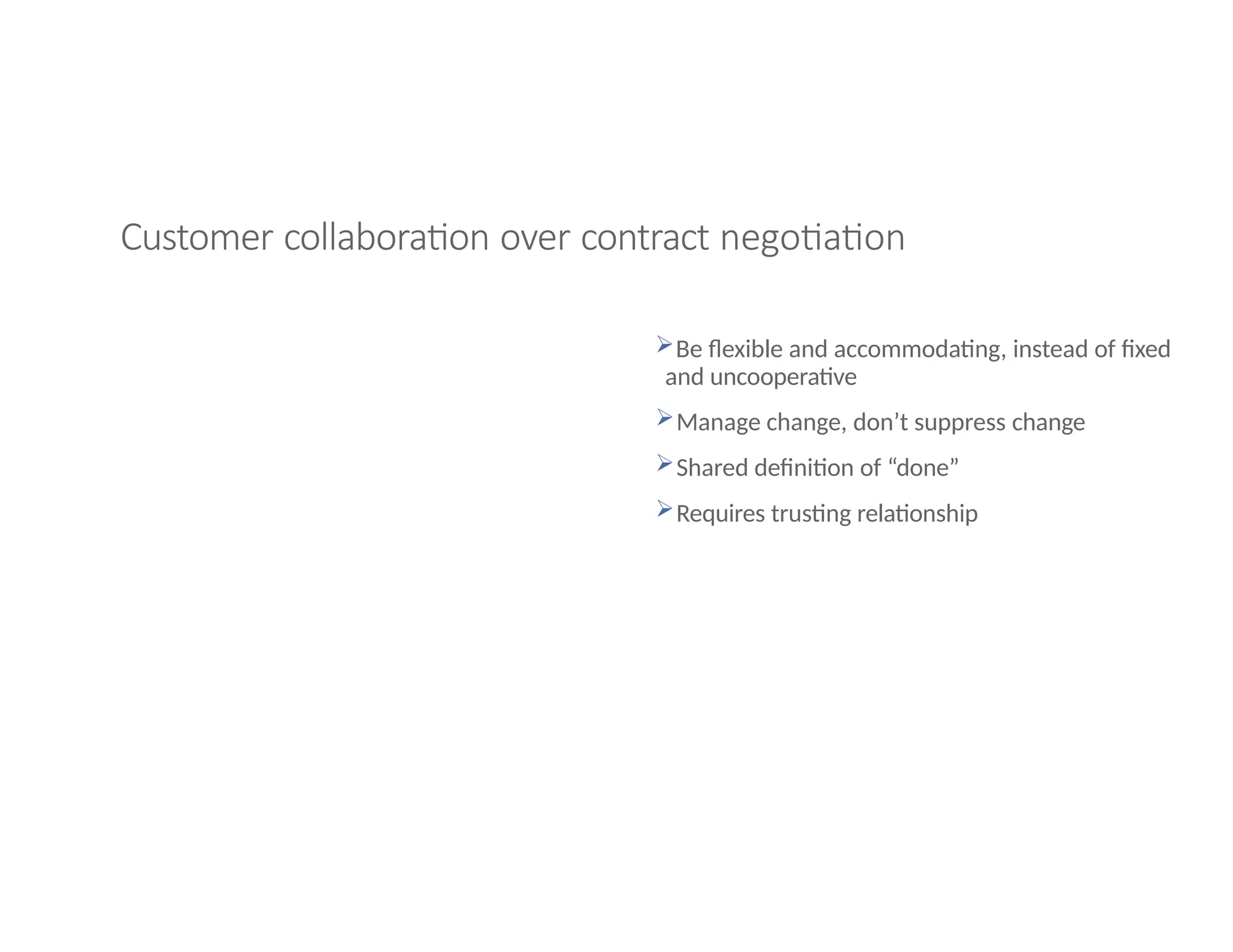 Customer collaboration over contract negotiation
Be flexible and accommodating, instead of fixed
and uncooperative
Manage change, don’t suppress change
Shared definition of “done”
Requires trusting relationship
 