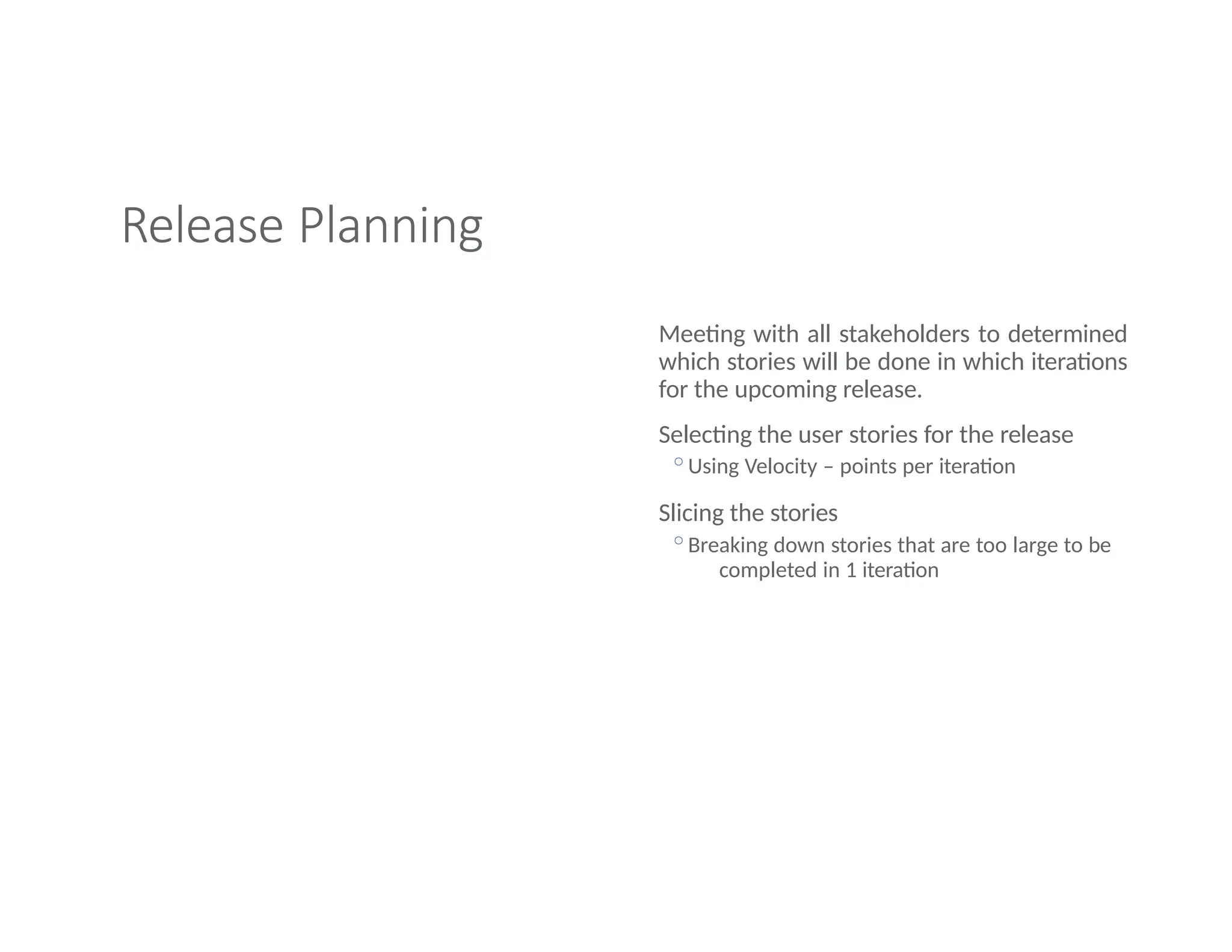 Release Planning
Meeting with all stakeholders to determined
which stories will be done in which iterations
for the upcoming release.
Selecting the user stories for the release
◦Using Velocity – points per iteration
Slicing the stories
◦Breaking down stories that are too large to be
completed in 1 iteration
 