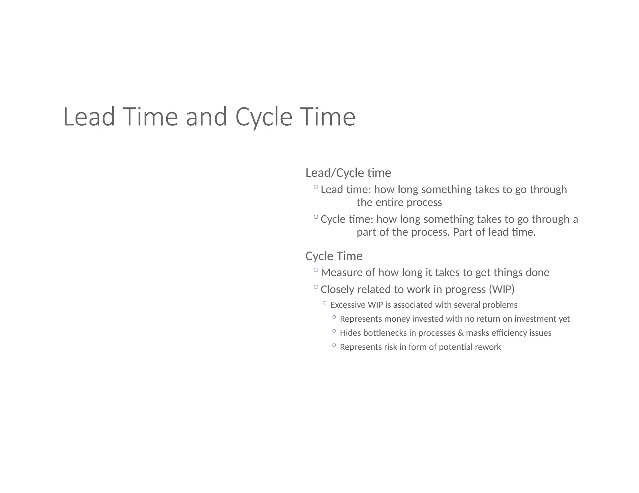 Lead Time and Cycle Time
Lead/Cycle time
◦Lead time: how long something takes to go through
the entire process
◦Cycle time: how long something takes to go through a
part of the process. Part of lead time.
Cycle Time
◦Measure of how long it takes to get things done
◦Closely related to work in progress (WIP)
◦ Excessive WIP is associated with several problems
◦ Represents money invested with no return on investment yet
◦ Hides bottlenecks in processes & masks efficiency issues
◦ Represents risk in form of potential rework
 