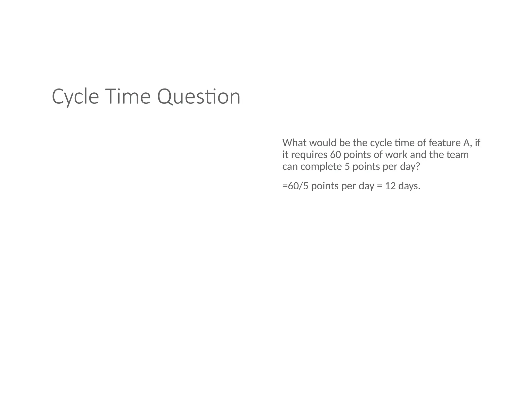 Cycle Time Question
What would be the cycle time of feature A, if
it requires 60 points of work and the team
can complete 5 points per day?
=60/5 points per day = 12 days.
 
