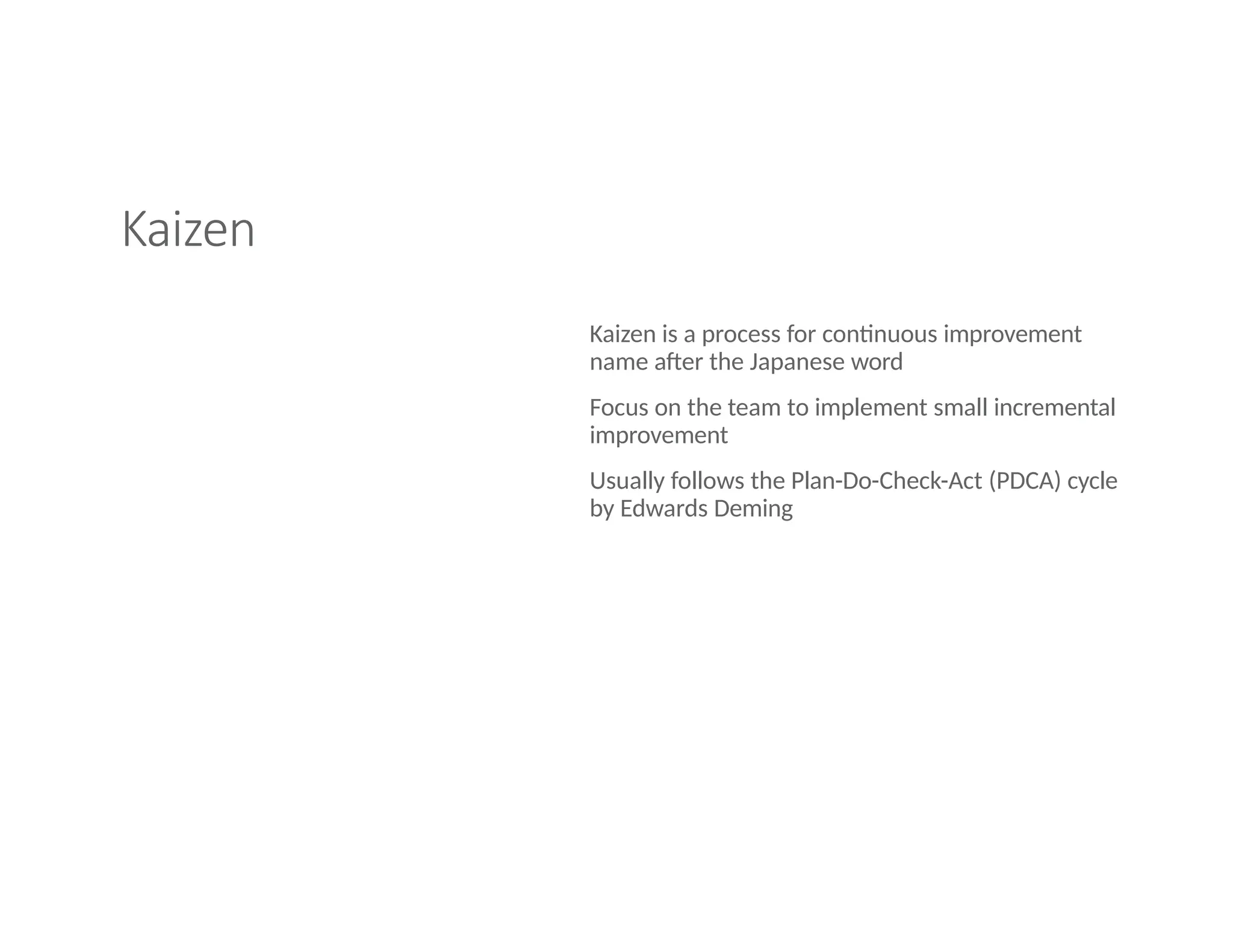 Kaizen
Kaizen is a process for continuous improvement
name after the Japanese word
Focus on the team to implement small incremental
improvement
Usually follows the Plan-Do-Check-Act (PDCA) cycle
by Edwards Deming
 