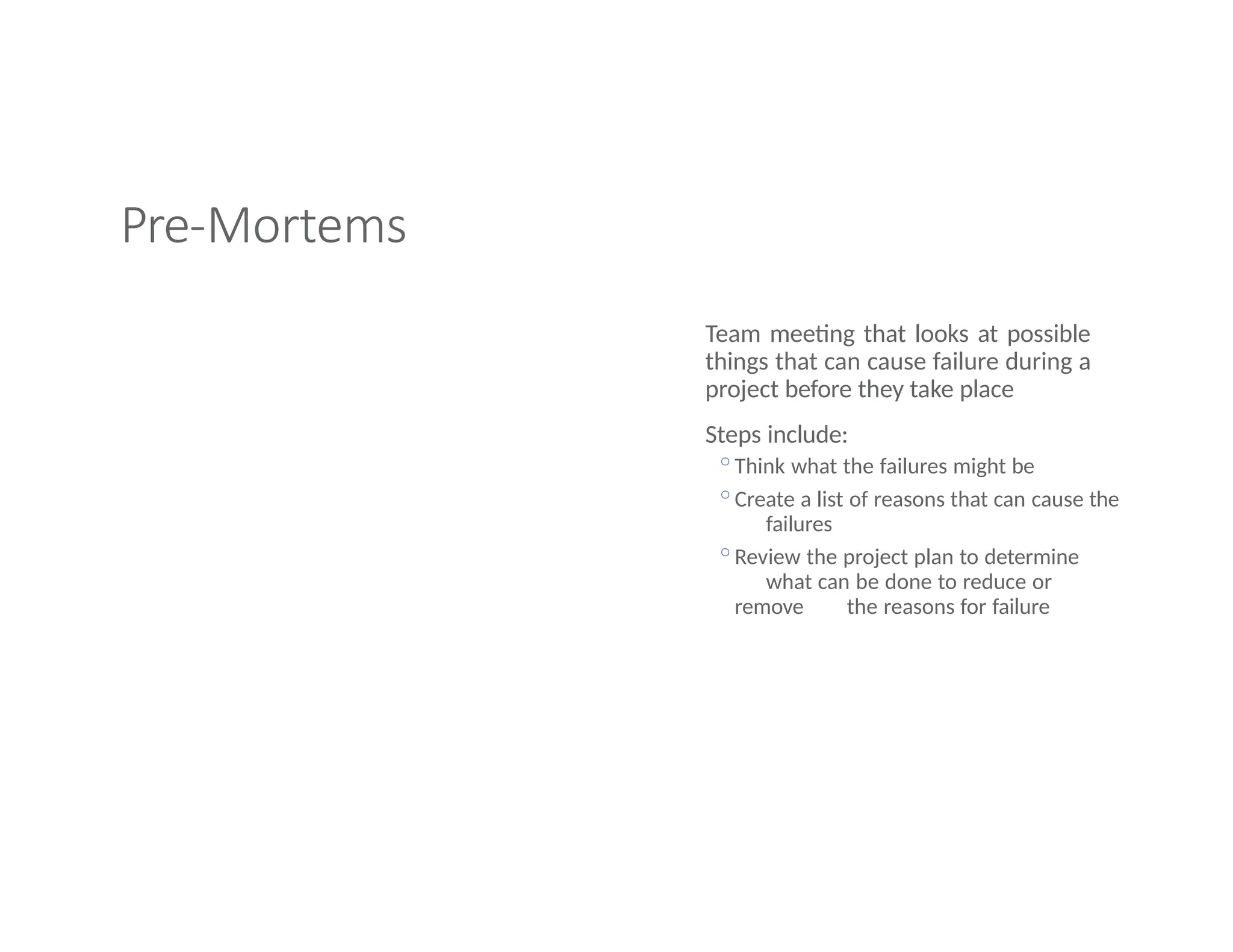Pre-Mortems
Team meeting that looks at possible
things that can cause failure during a
project before they take place
Steps include:
◦Think what the failures might be
◦Create a list of reasons that can cause the
failures
◦Review the project plan to determine
what can be done to reduce or
remove the reasons for failure
 