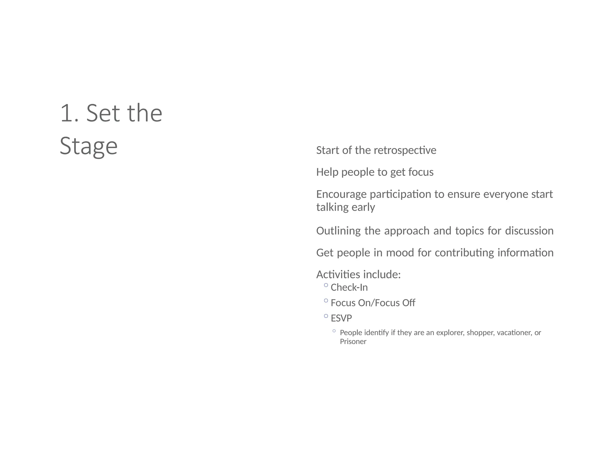 1. Set the
Stage Start of the retrospective
Help people to get focus
Encourage participation to ensure everyone start
talking early
Outlining the approach and topics for discussion
Get people in mood for contributing information
Activities include:
◦Check-In
◦Focus On/Focus Off
◦ESVP
◦ People identify if they are an explorer, shopper, vacationer, or
Prisoner
 