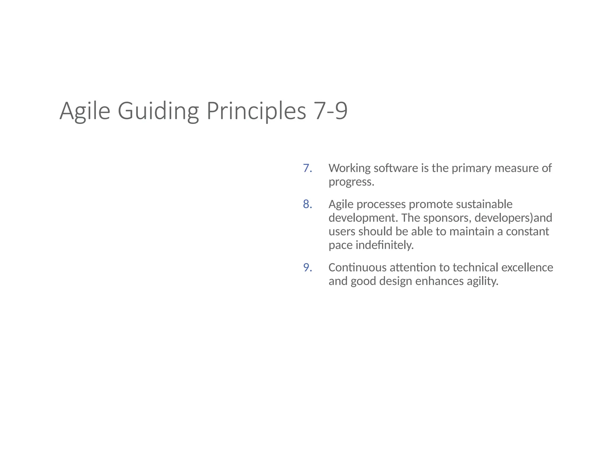 Agile Guiding Principles 7-9
7. Working software is the primary measure of
progress.
8. Agile processes promote sustainable
development. The sponsors, developers)and
users should be able to maintain a constant
pace indefinitely.
9. Continuous attention to technical excellence
and good design enhances agility.
 