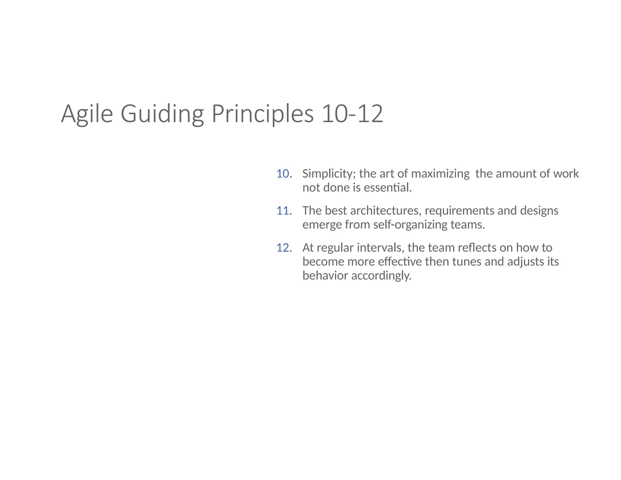 Agile Guiding Principles 10-12
10. Simplicity; the art of maximizing the amount of work
not done is essential.
11. The best architectures, requirements and designs
emerge from self-organizing teams.
12. At regular intervals, the team reflects on how to
become more effective then tunes and adjusts its
behavior accordingly.
 