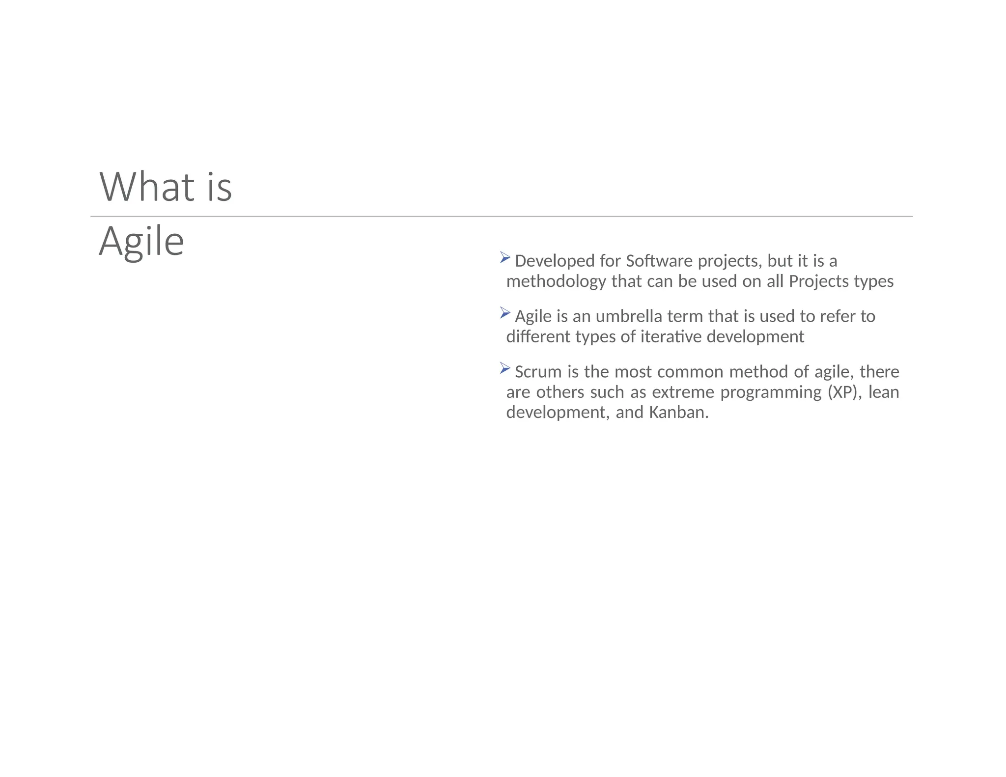 What is
Agile  Developed for Software projects, but it is a
methodology that can be used on all Projects types
 Agile is an umbrella term that is used to refer to
different types of iterative development
 Scrum is the most common method of agile, there
are others such as extreme programming (XP), lean
development, and Kanban.
 