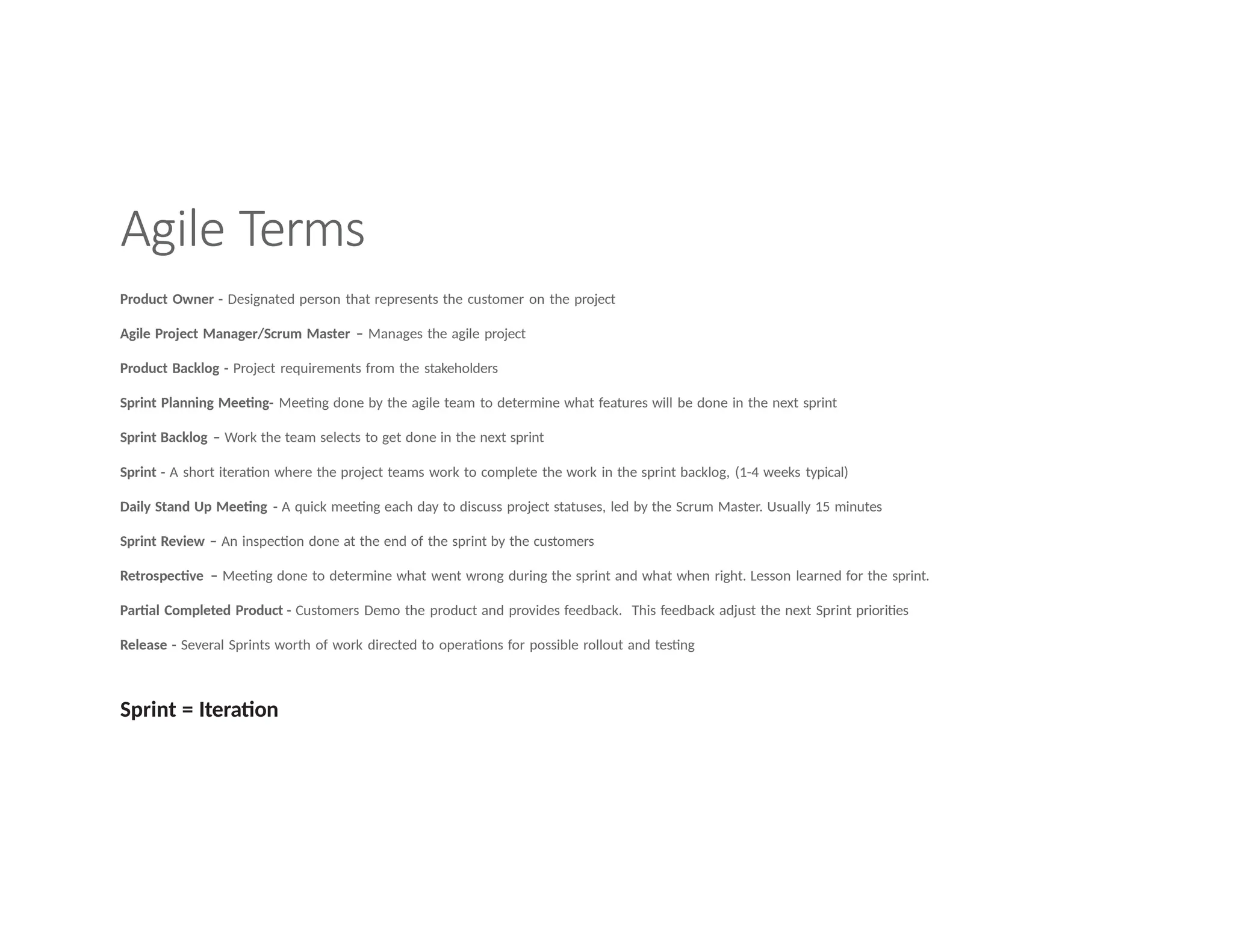 Agile Terms
Product Owner - Designated person that represents the customer on the project
Agile Project Manager/Scrum Master – Manages the agile project
Product Backlog - Project requirements from the stakeholders
Sprint Planning Meeting- Meeting done by the agile team to determine what features will be done in the next sprint
Sprint Backlog – Work the team selects to get done in the next sprint
Sprint - A short iteration where the project teams work to complete the work in the sprint backlog, (1-4 weeks typical)
Daily Stand Up Meeting - A quick meeting each day to discuss project statuses, led by the Scrum Master. Usually 15 minutes
Sprint Review – An inspection done at the end of the sprint by the customers
Retrospective – Meeting done to determine what went wrong during the sprint and what when right. Lesson learned for the sprint.
Partial Completed Product - Customers Demo the product and provides feedback. This feedback adjust the next Sprint priorities
Release - Several Sprints worth of work directed to operations for possible rollout and testing
Sprint = Iteration
 