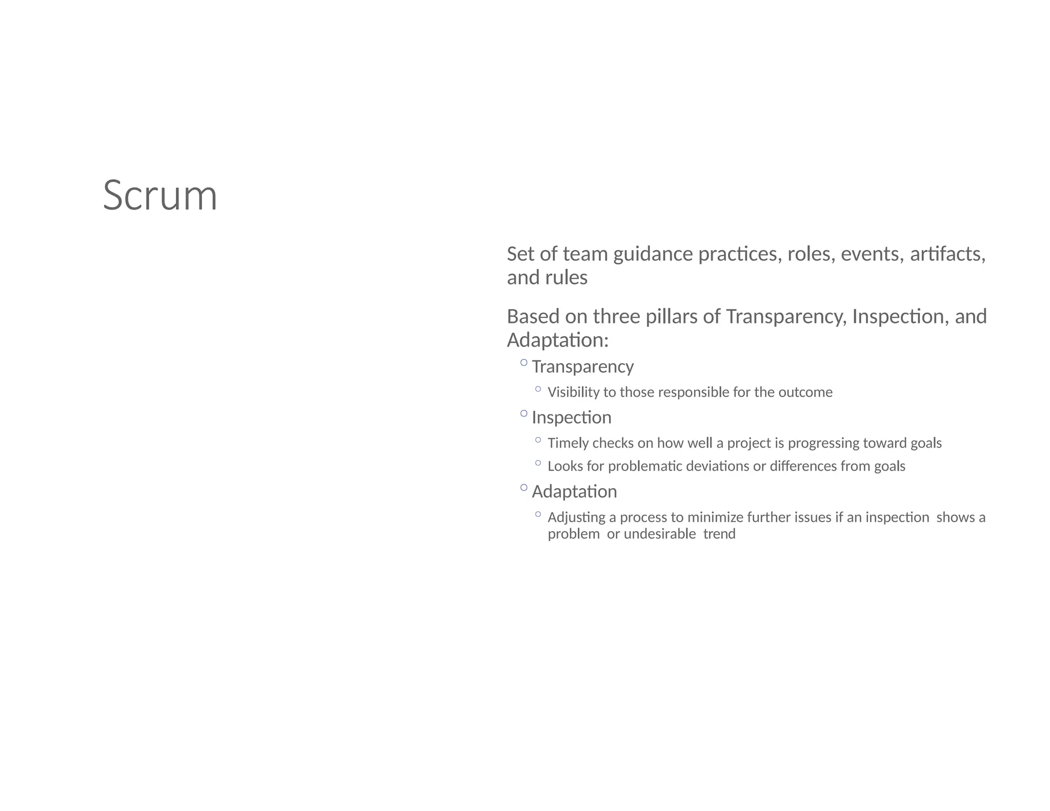Scrum
Set of team guidance practices, roles, events, artifacts,
and rules
Based on three pillars of Transparency, Inspection, and
Adaptation:
◦Transparency
◦ Visibility to those responsible for the outcome
◦Inspection
◦ Timely checks on how well a project is progressing toward goals
◦ Looks for problematic deviations or differences from goals
◦Adaptation
◦ Adjusting a process to minimize further issues if an inspection shows a
problem or undesirable trend
 