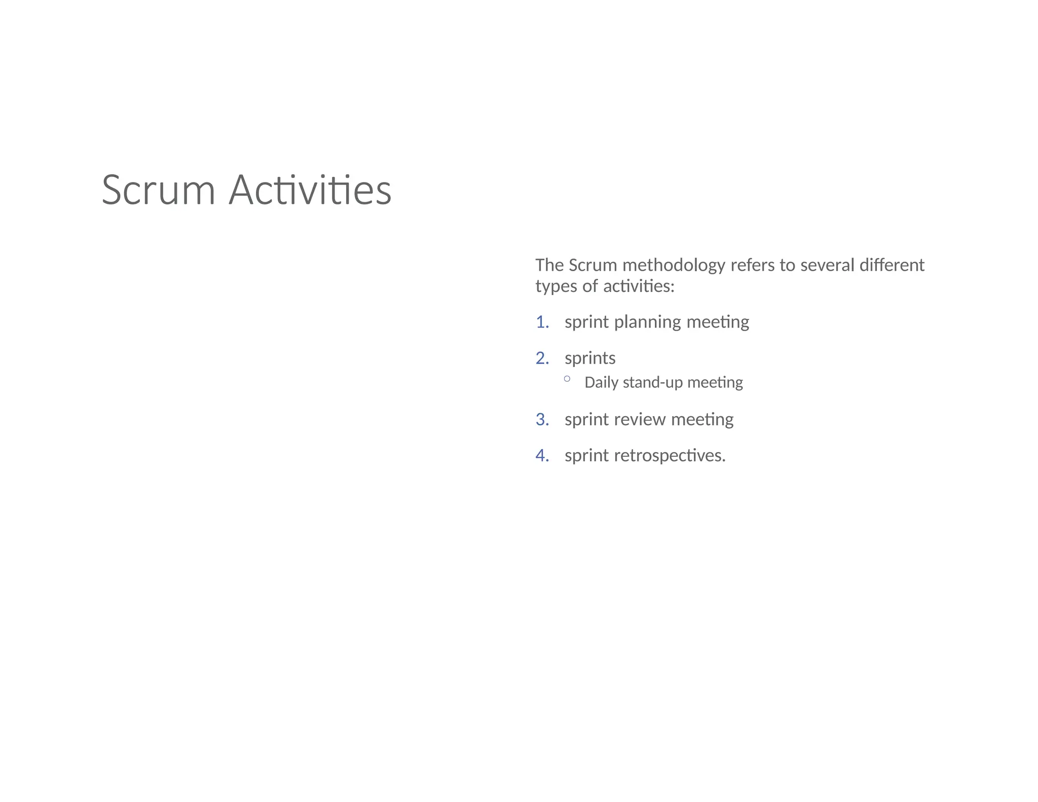 Scrum Activities
The Scrum methodology refers to several different
types of activities:
1. sprint planning meeting
2. sprints
◦ Daily stand-up meeting
3. sprint review meeting
4. sprint retrospectives.
 