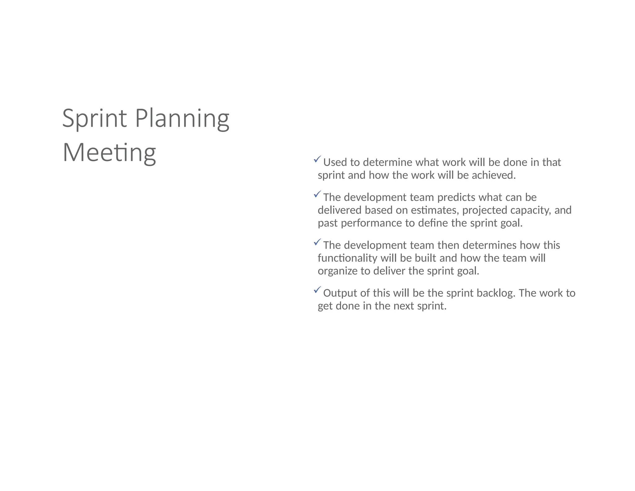 Sprint Planning
Meeting Used to determine what work will be done in that
sprint and how the work will be achieved.
The development team predicts what can be
delivered based on estimates, projected capacity, and
past performance to define the sprint goal.
The development team then determines how this
functionality will be built and how the team will
organize to deliver the sprint goal.
Output of this will be the sprint backlog. The work to
get done in the next sprint.
 
