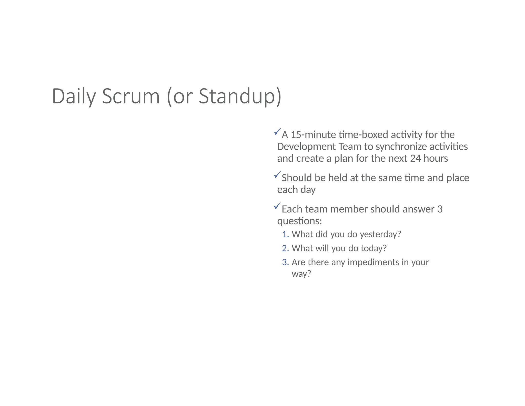 Daily Scrum (or Standup)
A 15-minute time-boxed activity for the
Development Team to synchronize activities
and create a plan for the next 24 hours
Should be held at the same time and place
each day
Each team member should answer 3
questions:
1. What did you do yesterday?
2. What will you do today?
3. Are there any impediments in your
way?
 