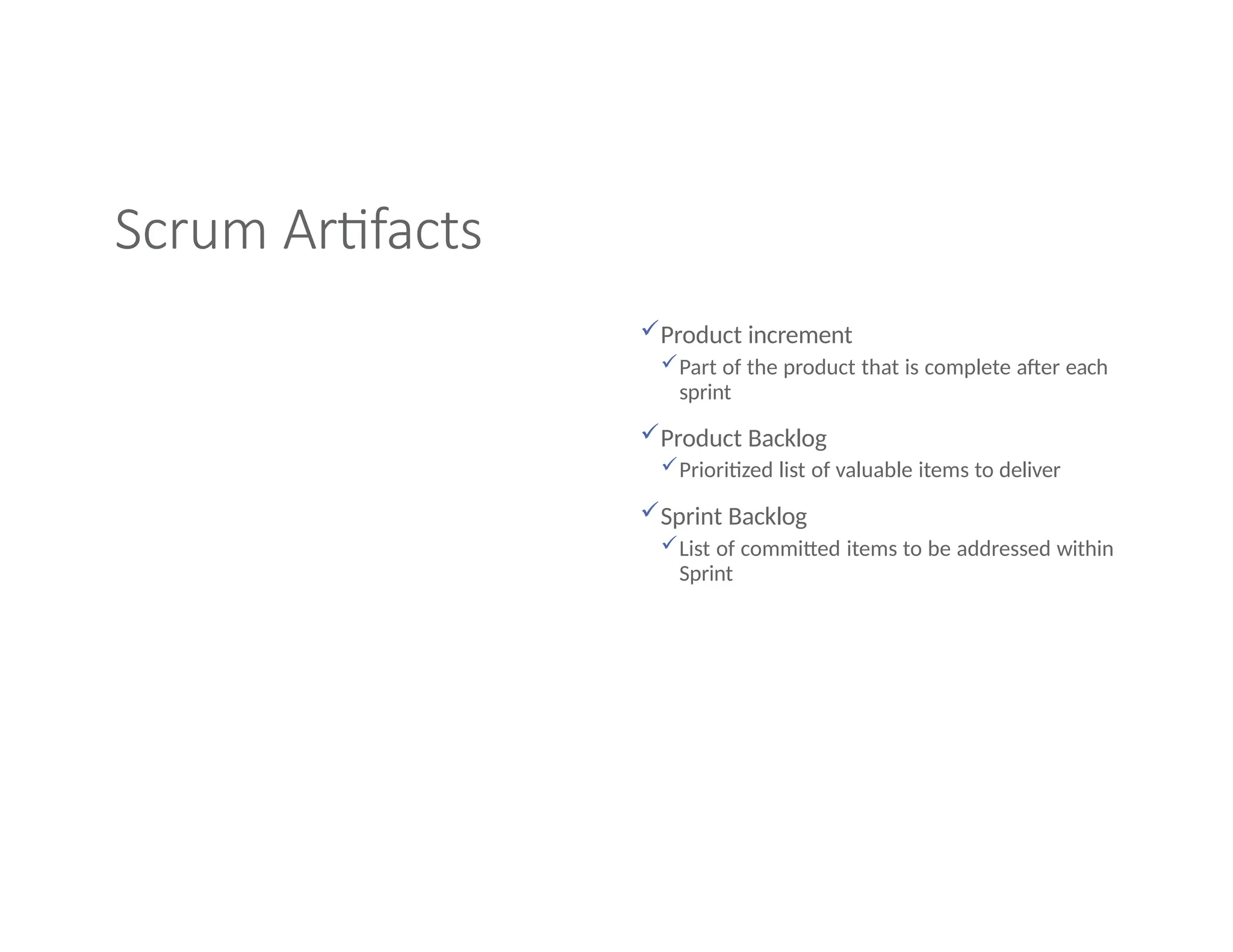 Scrum Artifacts
Product increment
Part of the product that is complete after each
sprint
Product Backlog
Prioritized list of valuable items to deliver
Sprint Backlog
List of committed items to be addressed within
Sprint
 