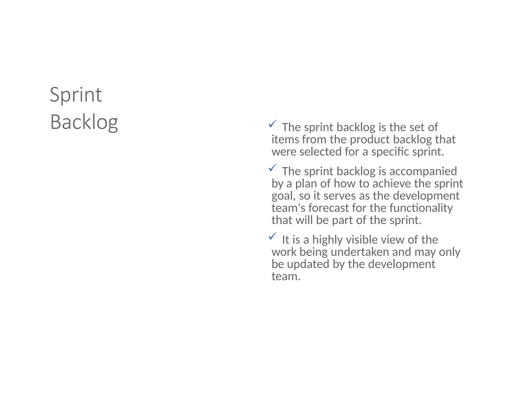Sprint
Backlog  The sprint backlog is the set of
items from the product backlog that
were selected for a specific sprint.
 The sprint backlog is accompanied
by a plan of how to achieve the sprint
goal, so it serves as the development
team's forecast for the functionality
that will be part of the sprint.
 It is a highly visible view of the
work being undertaken and may only
be updated by the development
team.
 