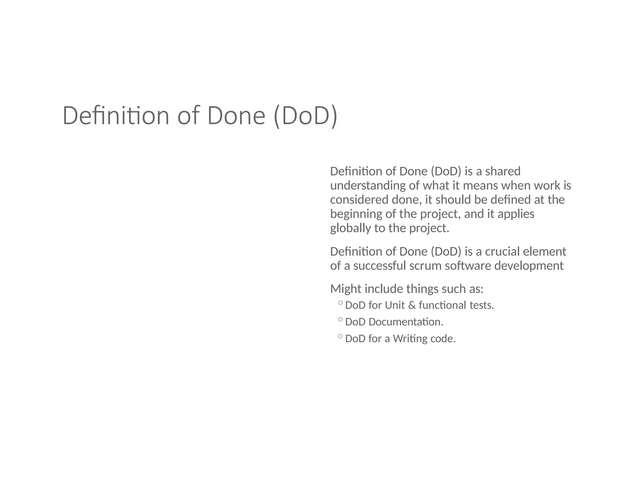 Definition of Done (DoD)
Definition of Done (DoD) is a shared
understanding of what it means when work is
considered done, it should be defined at the
beginning of the project, and it applies
globally to the project.
Definition of Done (DoD) is a crucial element
of a successful scrum software development
Might include things such as:
◦DoD for Unit & functional tests.
◦DoD Documentation.
◦DoD for a Writing code.
 
