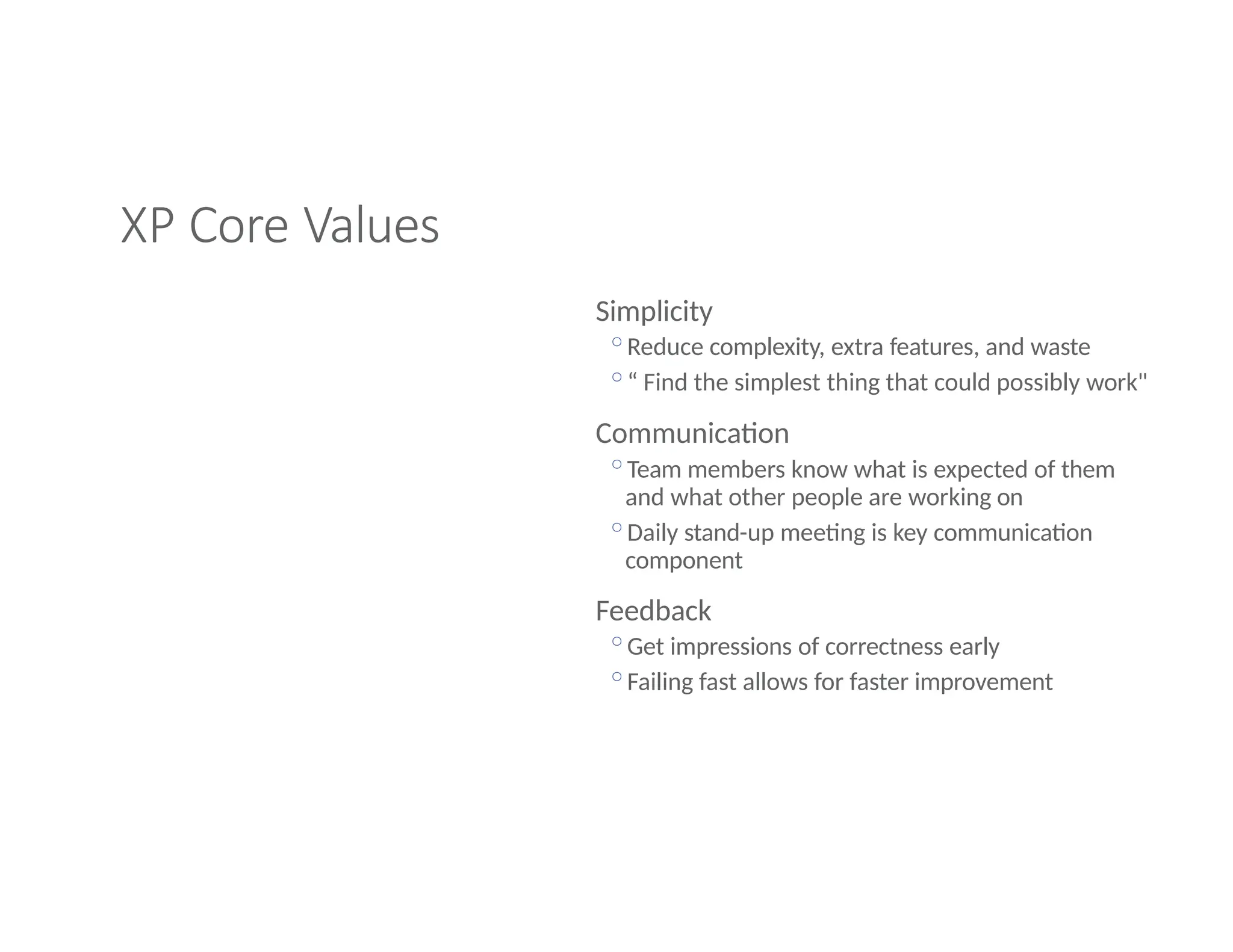 XP Core Values
Simplicity
◦Reduce complexity, extra features, and waste
◦“ Find the simplest thing that could possibly work"
Communication
◦Team members know what is expected of them
and what other people are working on
◦Daily stand-up meeting is key communication
component
Feedback
◦Get impressions of correctness early
◦Failing fast allows for faster improvement
 