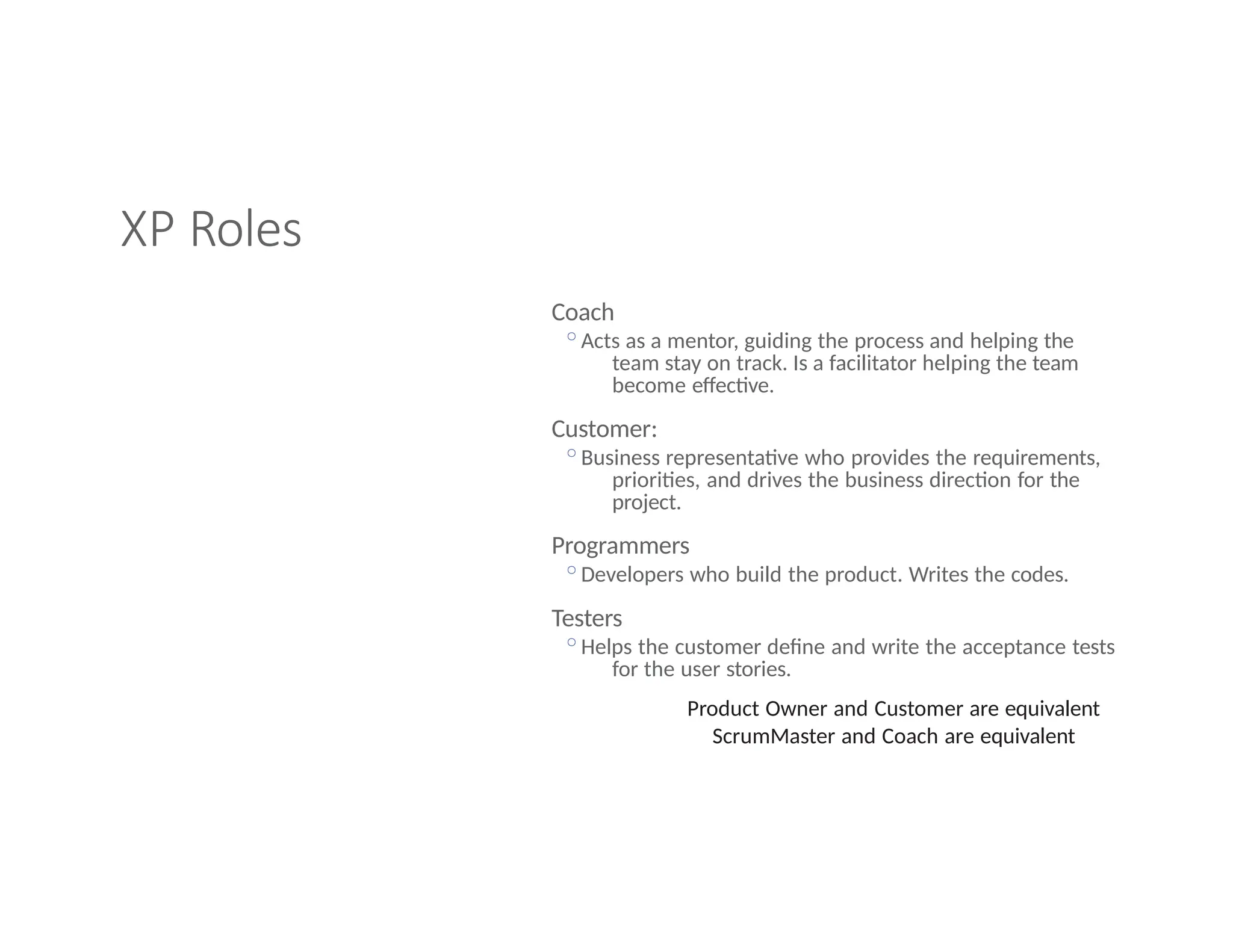 XP Roles
Coach
◦Acts as a mentor, guiding the process and helping the
team stay on track. Is a facilitator helping the team
become effective.
Customer:
◦Business representative who provides the requirements,
priorities, and drives the business direction for the
project.
Programmers
◦Developers who build the product. Writes the codes.
Testers
◦Helps the customer define and write the acceptance tests
for the user stories.
Product Owner and Customer are equivalent
ScrumMaster and Coach are equivalent
 