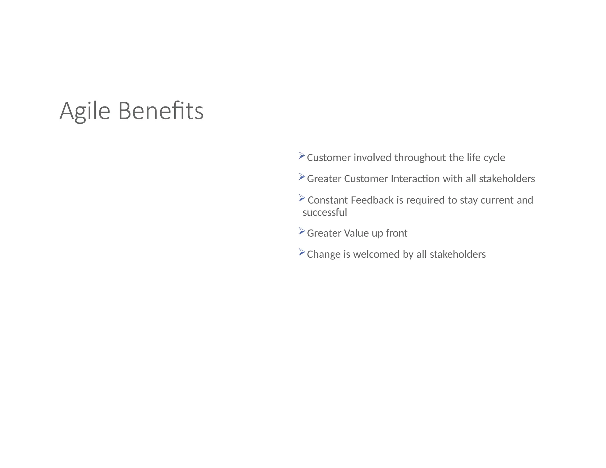Agile Benefits
Customer involved throughout the life cycle
Greater Customer Interaction with all stakeholders
 Constant Feedback is required to stay current and
successful
Greater Value up front
Change is welcomed by all stakeholders
 