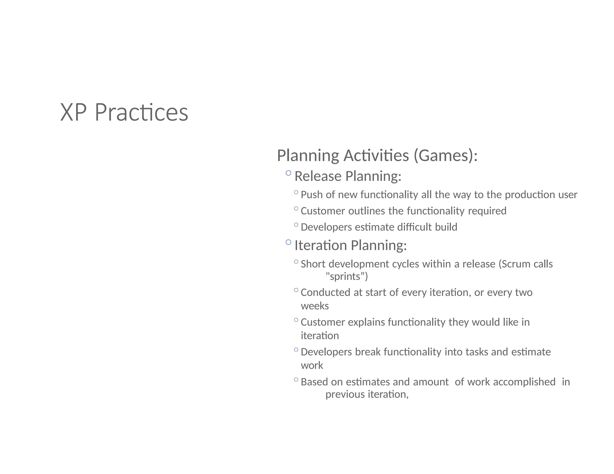 XP Practices
Planning Activities (Games):
◦Release Planning:
◦Push of new functionality all the way to the production user
◦Customer outlines the functionality required
◦Developers estimate difficult build
◦Iteration Planning:
◦Short development cycles within a release (Scrum calls
"sprints”)
◦Conducted at start of every iteration, or every two
weeks
◦Customer explains functionality they would like in
iteration
◦Developers break functionality into tasks and estimate
work
◦Based on estimates and amount of work accomplished in
previous iteration,
 