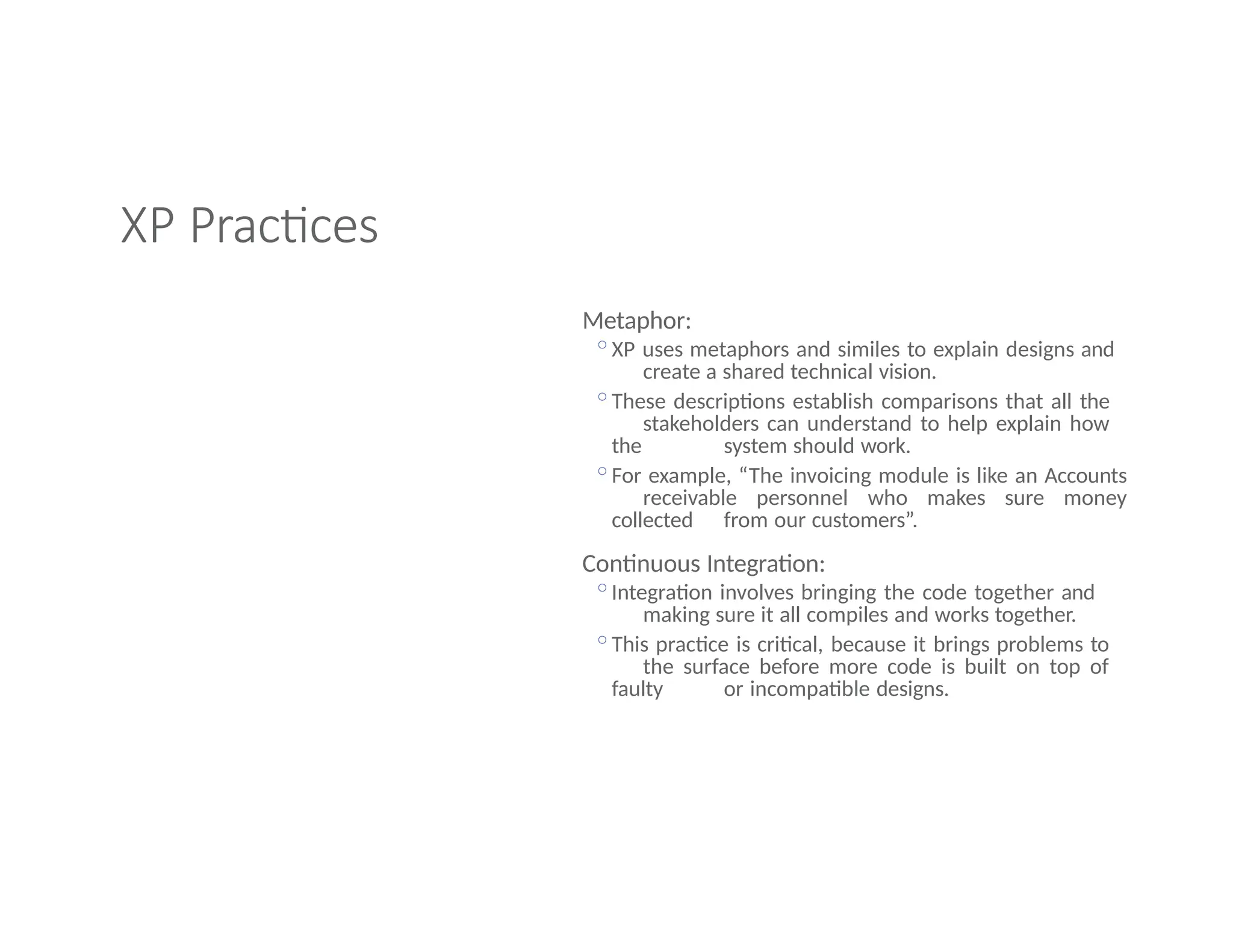 XP Practices
Metaphor:
◦XP uses metaphors and similes to explain designs and
create a shared technical vision.
◦These descriptions establish comparisons that all the
stakeholders can understand to help explain how
the system should work.
◦For example, “The invoicing module is like an Accounts
receivable personnel who makes sure money
collected from our customers”.
Continuous Integration:
◦Integration involves bringing the code together and
making sure it all compiles and works together.
◦This practice is critical, because it brings problems to
the surface before more code is built on top of
faulty or incompatible designs.
 