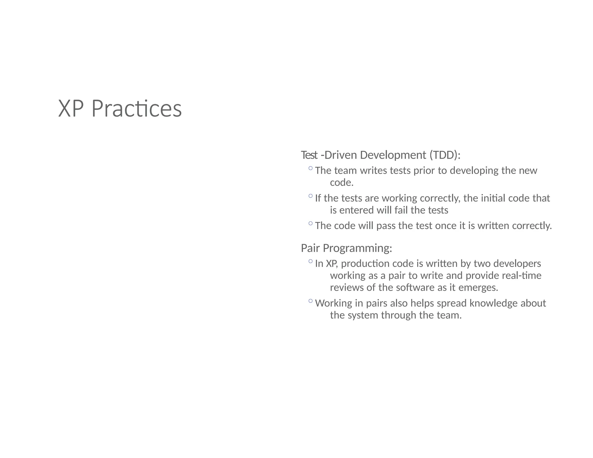 XP Practices
Test -Driven Development (TDD):
◦The team writes tests prior to developing the new
code.
◦If the tests are working correctly, the initial code that
is entered will fail the tests
◦The code will pass the test once it is written correctly.
Pair Programming:
◦In XP, production code is written by two developers
working as a pair to write and provide real-time
reviews of the software as it emerges.
◦Working in pairs also helps spread knowledge about
the system through the team.
 