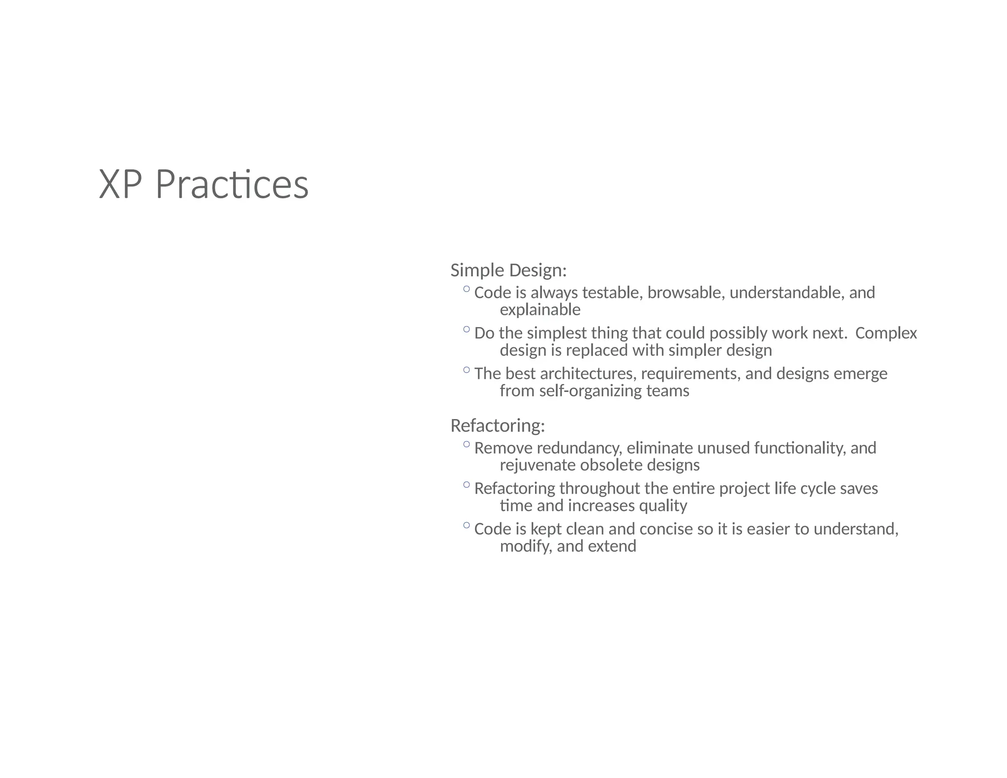XP Practices
Simple Design:
◦Code is always testable, browsable, understandable, and
explainable
◦Do the simplest thing that could possibly work next. Complex
design is replaced with simpler design
◦The best architectures, requirements, and designs emerge
from self-organizing teams
Refactoring:
◦Remove redundancy, eliminate unused functionality, and
rejuvenate obsolete designs
◦Refactoring throughout the entire project life cycle saves
time and increases quality
◦Code is kept clean and concise so it is easier to understand,
modify, and extend
 